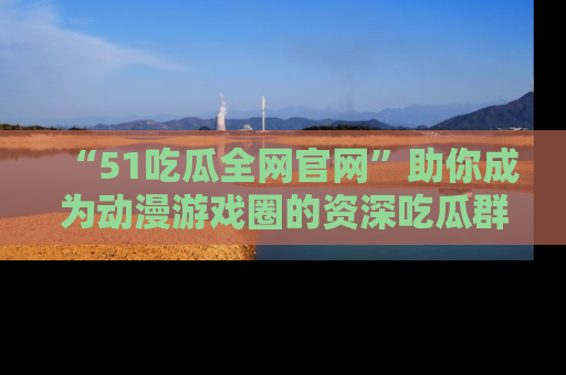 “51吃瓜全网官网”助你成为动漫游戏圈的资深吃瓜群众!