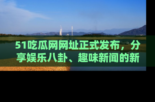 51吃瓜网网址正式发布，分享娱乐八卦、趣味新闻的新平台