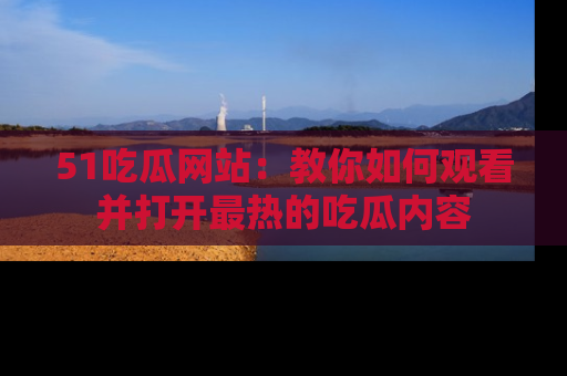 51吃瓜网站:教你如何观看并打开最热的吃瓜内容