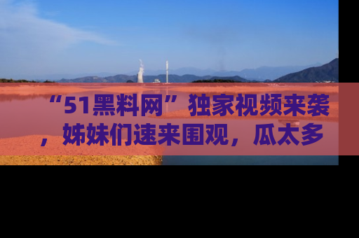 “51黑料网”独家视频来袭，姊妹们速来围观，瓜太多简直停不下来！