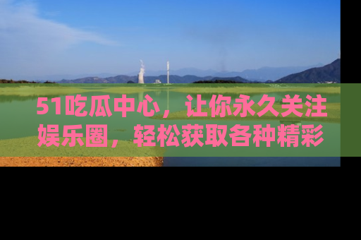51吃瓜中心，让你永久关注娱乐圈，轻松获取各种精彩的吃瓜信息！