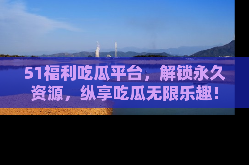 51福利吃瓜平台，解锁永久资源，纵享吃瓜无限乐趣！