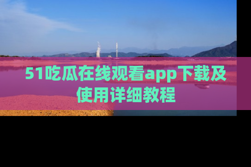 51吃瓜在线观看app下载及使用详细教程