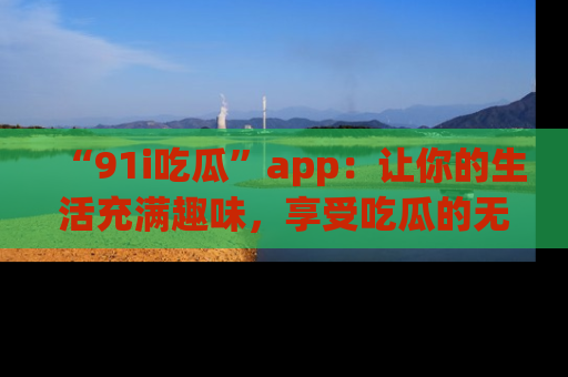 “91i吃瓜”app:让你的生活充满趣味,享受吃瓜的无限乐趣!