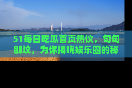 51每日吃瓜首页热议，句句刨坟，为你揭晓娱乐圈的秘密！
