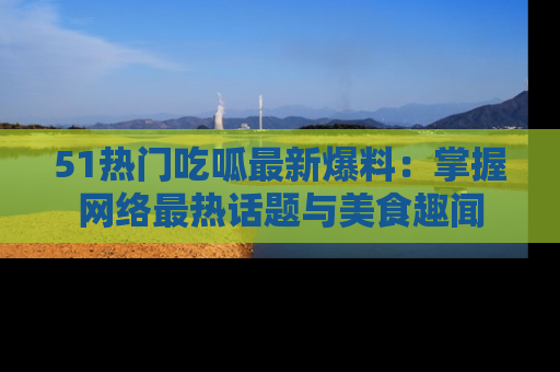51热门吃呱最新爆料：掌握网络最热话题与美食趣闻