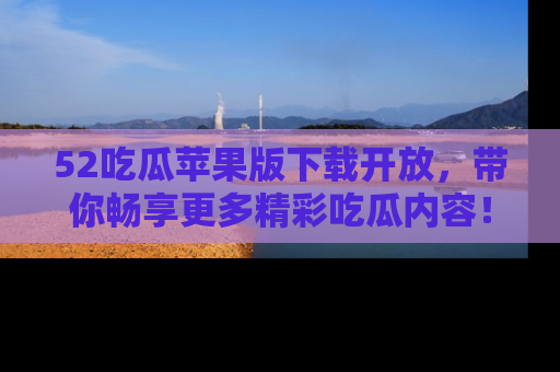 52吃瓜苹果版下载开放，带你畅享更多精彩吃瓜内容！