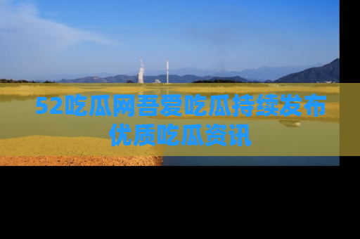 52吃瓜网吾爱吃瓜持续发布优质吃瓜资讯