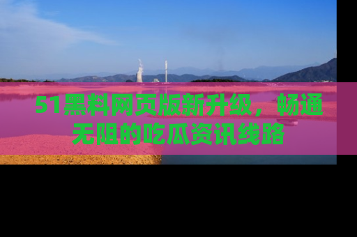 51黑料网页版新升级，畅通无阻的吃瓜资讯线路