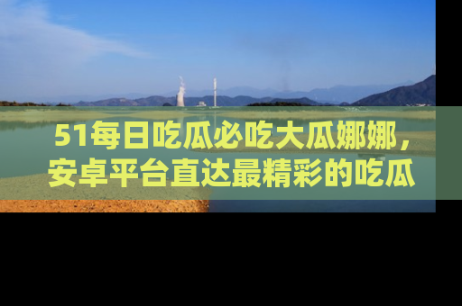 51每日吃瓜必吃大瓜娜娜，安卓平台直达最精彩的吃瓜内容。