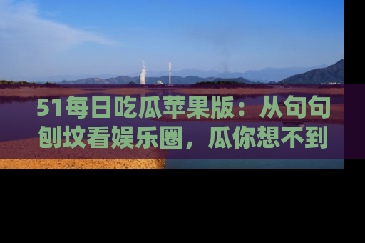51每日吃瓜苹果版：从句句刨坟看娱乐圈，瓜你想不到的精彩纷呈！
