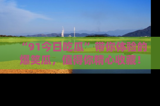 “91今日吃瓜”带你体验的爆笑瓜,值得你精心收藏!