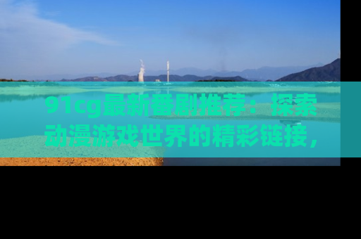 91cg最新番剧推荐：探索动漫游戏世界的精彩链接，尽在此处！