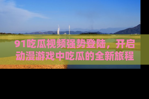 91吃瓜视频强势登陆,开启动漫游戏中吃瓜的全新旅程!