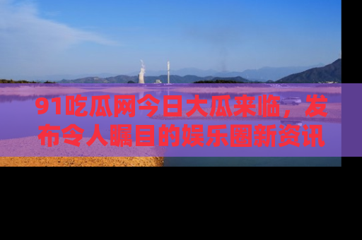 91吃瓜网今日大瓜来临,发布令人瞩目的娱乐圈新资讯!