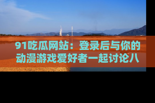 91吃瓜网站:登录后与你的动漫游戏爱好者一起讨论八卦!