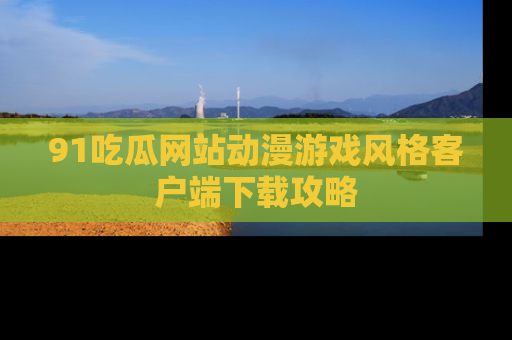 91吃瓜网站动漫游戏风格客户端下载攻略