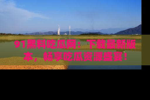91黑料吃瓜网:下载最新版本,畅享吃瓜资源盛宴!