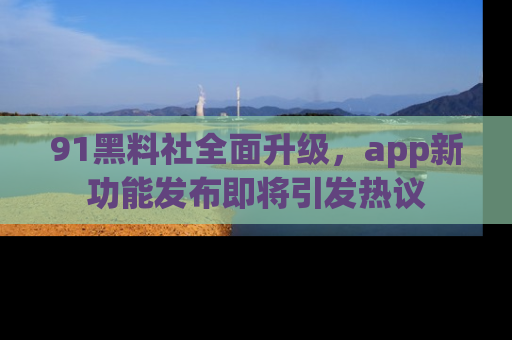91黑料社全面升级,app新功能发布即将引发热议