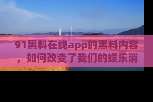 91黑料在线app的黑料内容,如何改变了我们的娱乐消费习惯?