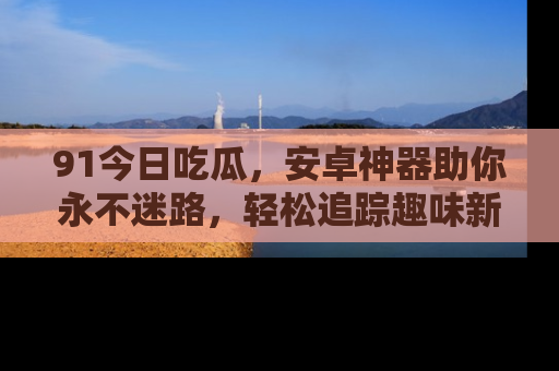 91今日吃瓜,安卓神器助你永不迷路,轻松追踪趣味新闻!