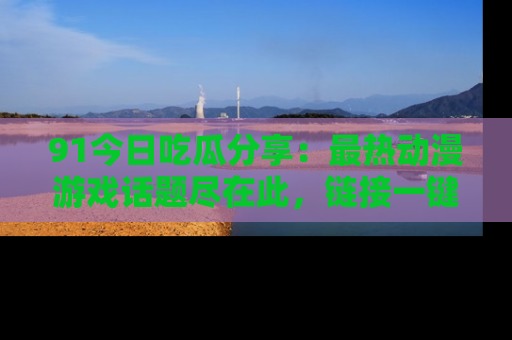 91今日吃瓜分享:最热动漫游戏话题尽在此,链接一键畅游!