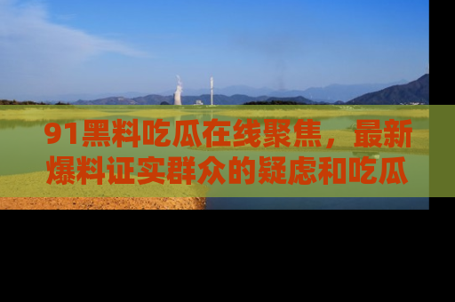 91黑料吃瓜在线聚焦,最新爆料证实群众的疑虑和吃瓜乐趣!