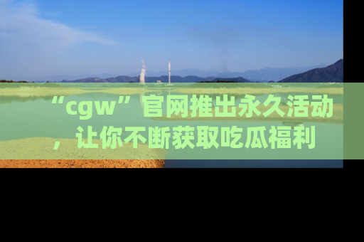 “cgw”官网推出永久活动,让你不断获取吃瓜福利