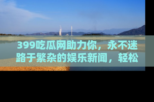 399吃瓜网助力你,永不迷路于繁杂的娱乐新闻,轻松追踪热点!