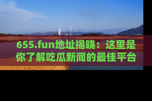 655.fun地址揭晓:这里是你了解吃瓜新闻的最佳平台,快来探索吧!