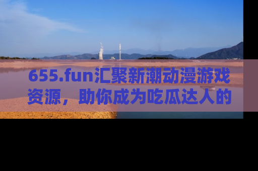 655.fun汇聚新潮动漫游戏资源,助你成为吃瓜达人的必备平台!