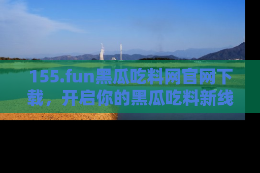 155.fun黑瓜吃料网官网下载,开启你的黑瓜吃料新线路,轻松找到入口!
