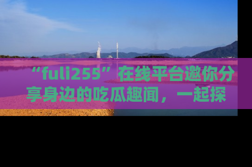 “fuli255”在线平台邀你分享身边的吃瓜趣闻,一起探索生活的小秘密!