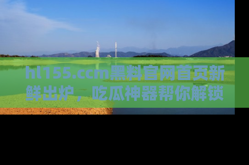 hl155.ccm黑料官网首页新鲜出炉，吃瓜神器帮你解锁那些鲜为人知的内幕！