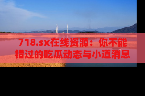 718.sx在线资源:你不能错过的吃瓜动态与小道消息