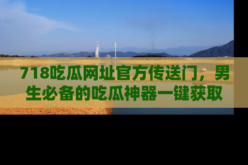 718吃瓜网址官方传送门,男生必备的吃瓜神器一键获取!