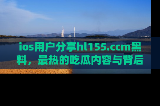 ios用户分享hl155.ccm黑料，最热的吃瓜内容与背后的真实事件！