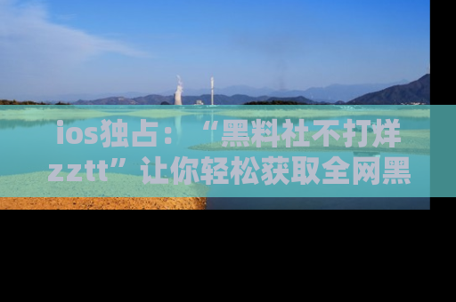 ios独占：“黑料社不打烊zztt”让你轻松获取全网黑料信息，不容错过！