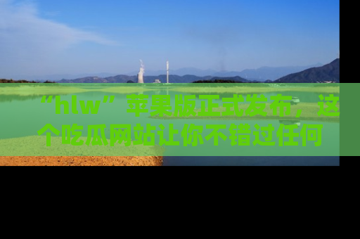 “hlw”苹果版正式发布,这个吃瓜网站让你不错过任何热议话题!