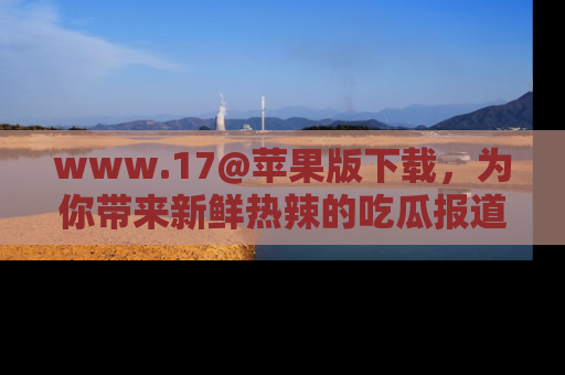 www.17@苹果版下载,为你带来新鲜热辣的吃瓜报道,尽情享受!