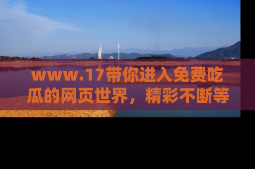 www.17带你进入免费吃瓜的网页世界，精彩不断等着你！