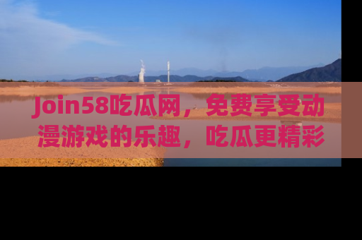 Join58吃瓜网，免费享受动漫游戏的乐趣，吃瓜更精彩！