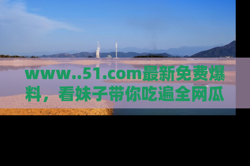 www..51.com最新免费爆料，看妹子带你吃遍全网瓜！