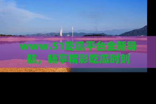 www.51吃瓜平台全新导航,畅享精彩吃瓜时刻