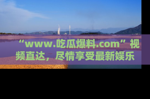 “www.吃瓜爆料.com”视频直达,尽情享受最新娱乐圈的吃瓜盛宴!