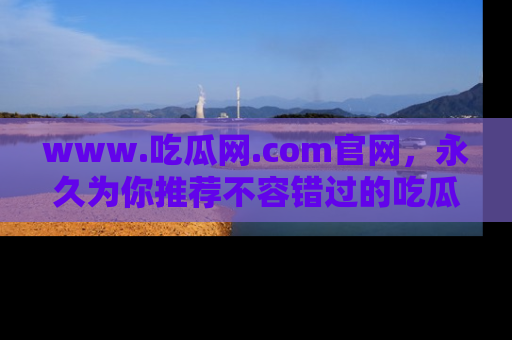 www.吃瓜网.com官网，永久为你推荐不容错过的吃瓜故事