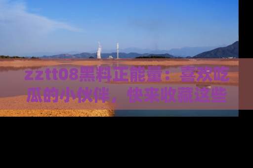 zztt08黑料正能量：喜欢吃瓜的小伙伴，快来收藏这些优质资源！