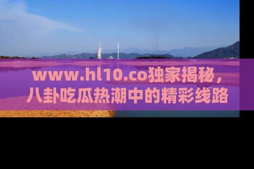 www.hl10.co独家揭秘，八卦吃瓜热潮中的精彩线路推荐