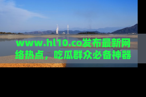 www.hl10.co发布最新网络热点，吃瓜群众必备神器