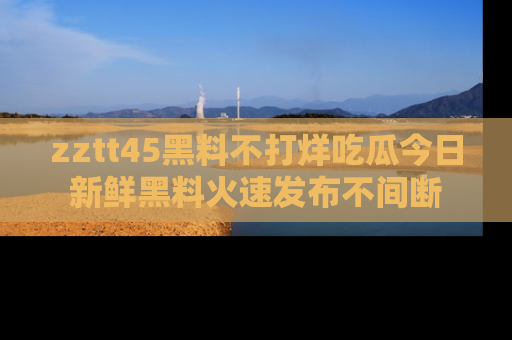 zztt45黑料不打烊吃瓜今日新鲜黑料火速发布不间断
